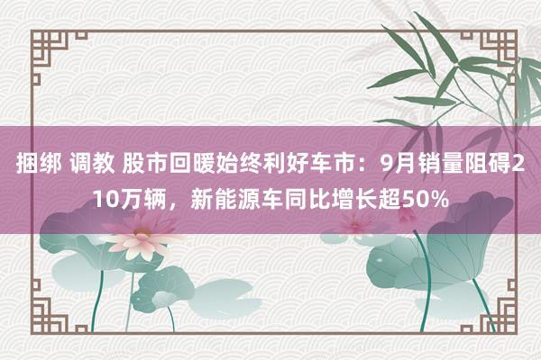 捆绑 调教 股市回暖始终利好车市：9月销量阻碍210万辆，新能源车同比增长超50%