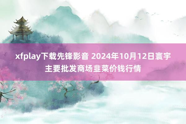 xfplay下载先锋影音 2024年10月12日寰宇主要批发商场韭菜价钱行情