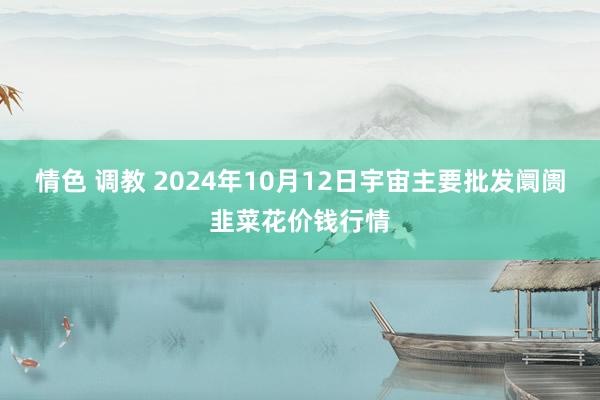 情色 调教 2024年10月12日宇宙主要批发阛阓韭菜花价钱行情