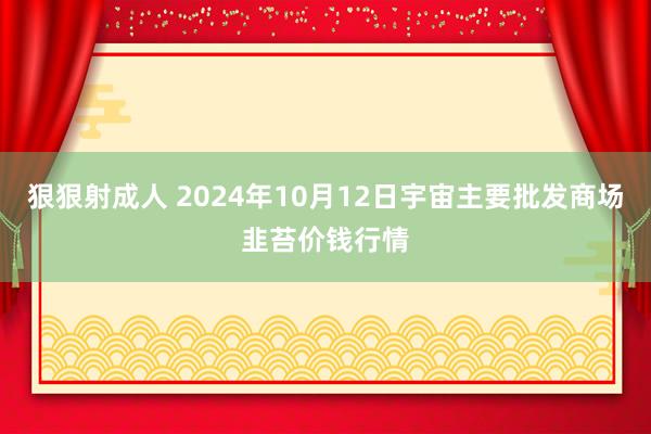 狠狠射成人 2024年10月12日宇宙主要批发商场韭苔价钱行情