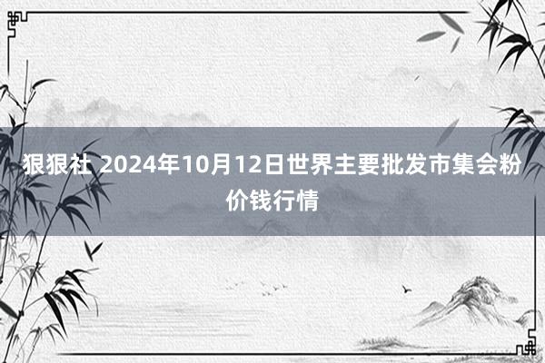 狠狠社 2024年10月12日世界主要批发市集会粉价钱行情