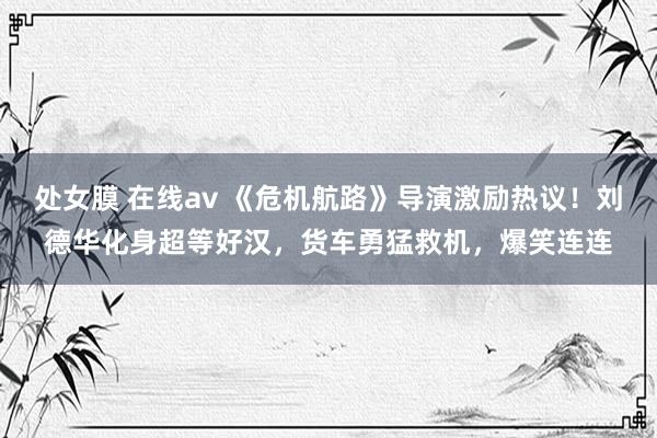 处女膜 在线av 《危机航路》导演激励热议！刘德华化身超等好汉，货车勇猛救机，爆笑连连