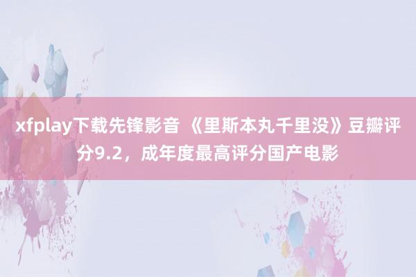 xfplay下载先锋影音 《里斯本丸千里没》豆瓣评分9.2，成年度最高评分国产电影