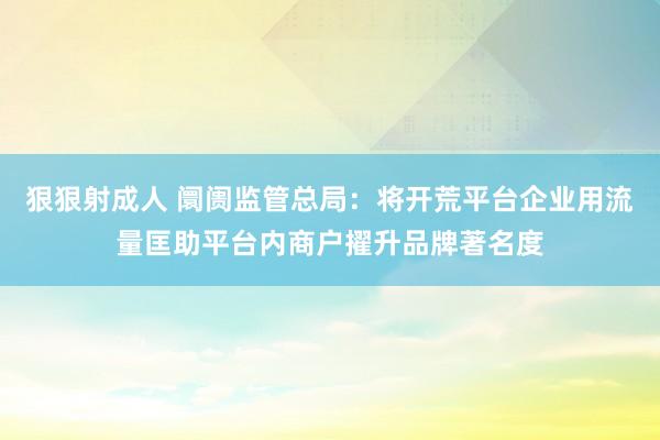 狠狠射成人 阛阓监管总局：将开荒平台企业用流量匡助平台内商户擢升品牌著名度