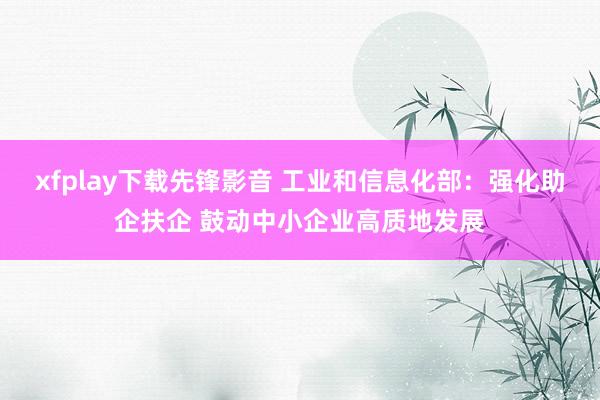 xfplay下载先锋影音 工业和信息化部：强化助企扶企 鼓动中小企业高质地发展