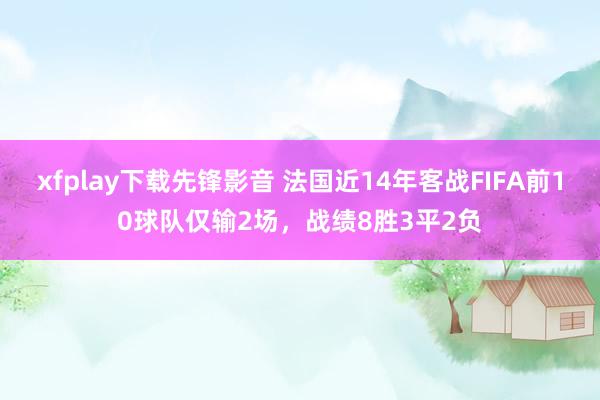 xfplay下载先锋影音 法国近14年客战FIFA前10球队仅输2场，战绩8胜3平2负