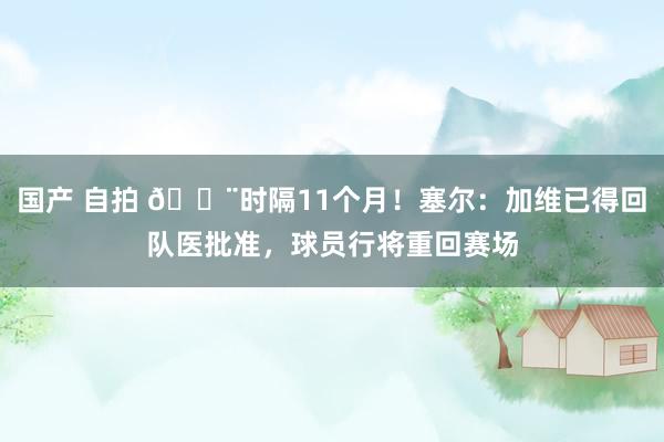 国产 自拍 🚨时隔11个月！塞尔：加维已得回队医批准，球员行将重回赛场