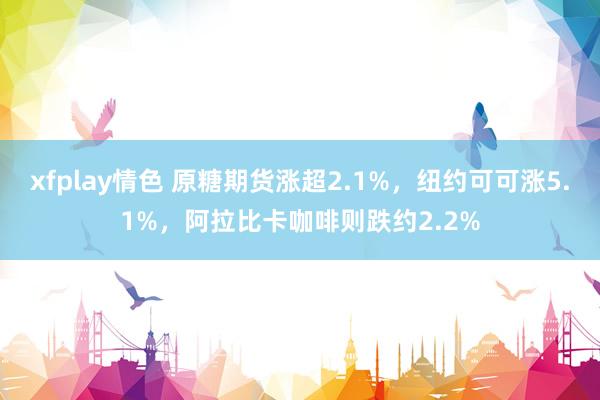 xfplay情色 原糖期货涨超2.1%，纽约可可涨5.1%，阿拉比卡咖啡则跌约2.2%