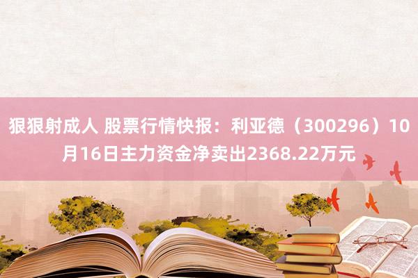 狠狠射成人 股票行情快报：利亚德（300296）10月16日主力资金净卖出2368.22万元