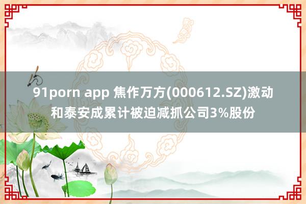 91porn app 焦作万方(000612.SZ)激动和泰安成累计被迫减抓公司3%股份