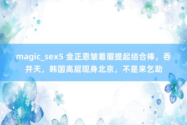 magic_sex5 金正恩皱着眉提起结合棒，吞并天，韩国高层现身北京，不是来乞助