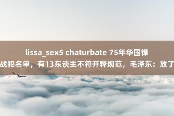 lissa_sex5 chaturbate 75年华国锋上报战犯名单，有13东谈主不符开释规范，毛泽东：放了算了