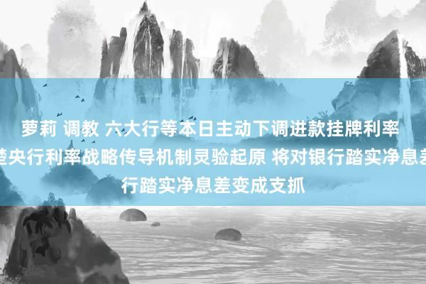 萝莉 调教 六大行等本日主动下调进款挂牌利率 巨匠：清楚央行利率战略传导机制灵验起原 将对银行踏实净息差变成支抓