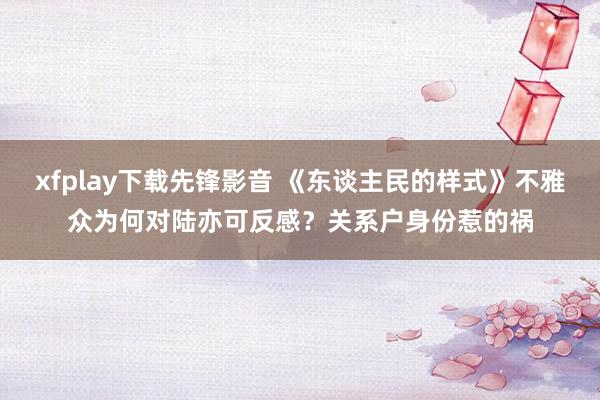 xfplay下载先锋影音 《东谈主民的样式》不雅众为何对陆亦可反感？关系户身份惹的祸