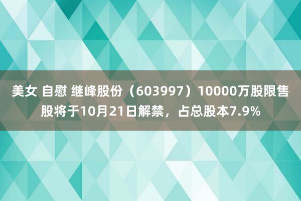 美女 自慰 继峰股份（603997）10000万股限售股将于10月21日解禁，占总股本7.9%