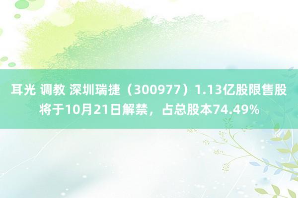 耳光 调教 深圳瑞捷（300977）1.13亿股限售股将于10月21日解禁，占总股本74.49%