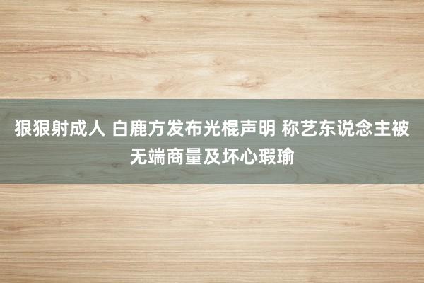 狠狠射成人 白鹿方发布光棍声明 称艺东说念主被无端商量及坏心瑕瑜