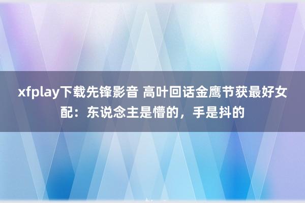 xfplay下载先锋影音 高叶回话金鹰节获最好女配：东说念主是懵的，手是抖的