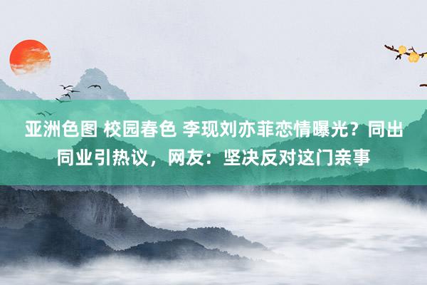 亚洲色图 校园春色 李现刘亦菲恋情曝光？同出同业引热议，网友：坚决反对这门亲事