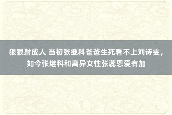 狠狠射成人 当初张继科爸爸生死看不上刘诗雯，如今张继科和离异女性张蕊恩爱有加