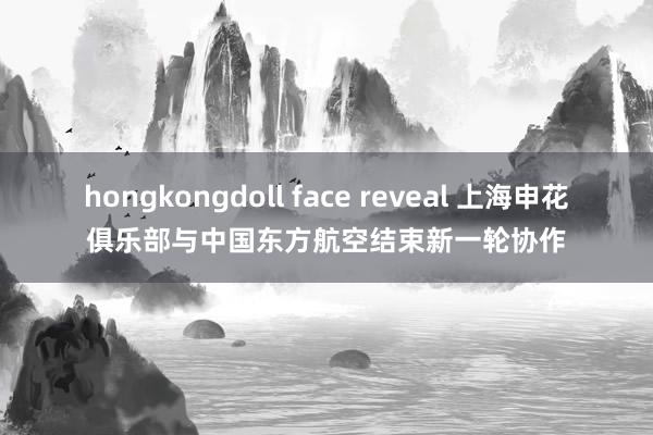 hongkongdoll face reveal 上海申花俱乐部与中国东方航空结束新一轮协作