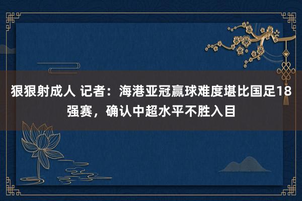 狠狠射成人 记者：海港亚冠赢球难度堪比国足18强赛，确认中超水平不胜入目