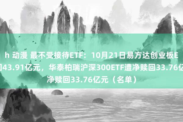 h 动漫 最不受接待ETF：10月21日易方达创业板ETF遭净赎回43.91亿元，华泰柏瑞沪深300ETF遭净赎回33.76亿元（名单）