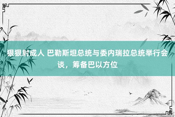 狠狠射成人 巴勒斯坦总统与委内瑞拉总统举行会谈，筹备巴以方位