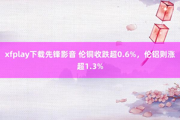 xfplay下载先锋影音 伦铜收跌超0.6%，伦铝则涨超1.3%