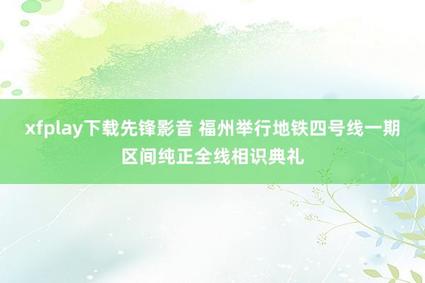 xfplay下载先锋影音 福州举行地铁四号线一期区间纯正全线相识典礼