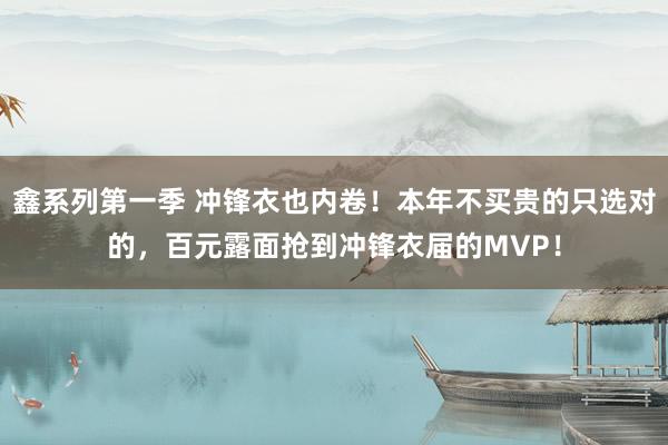 鑫系列第一季 冲锋衣也内卷！本年不买贵的只选对的，百元露面抢到冲锋衣届的MVP！