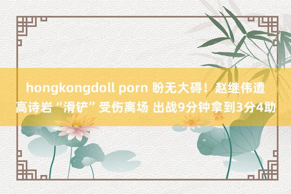 hongkongdoll porn 盼无大碍！赵继伟遭高诗岩“滑铲”受伤离场 出战9分钟拿到3分4助