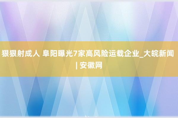 狠狠射成人 阜阳曝光7家高风险运载企业_大皖新闻 | 安徽网