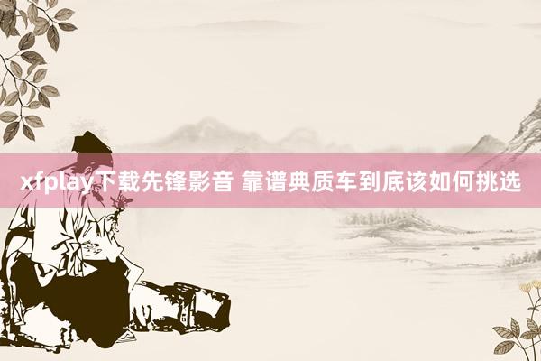 xfplay下载先锋影音 靠谱典质车到底该如何挑选