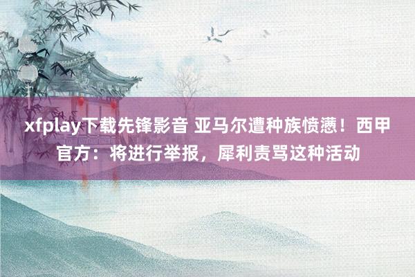 xfplay下载先锋影音 亚马尔遭种族愤懑！西甲官方：将进行举报，犀利责骂这种活动