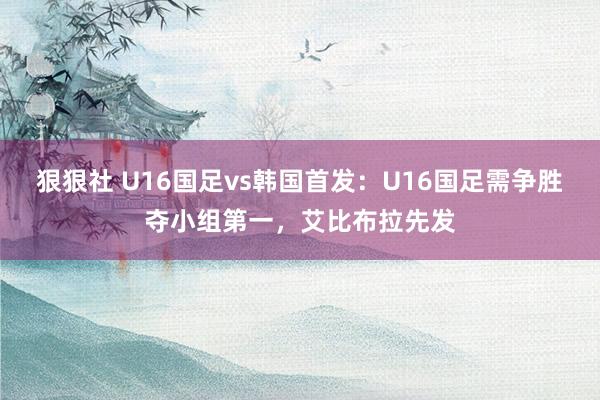 狠狠社 U16国足vs韩国首发：U16国足需争胜夺小组第一，艾比布拉先发