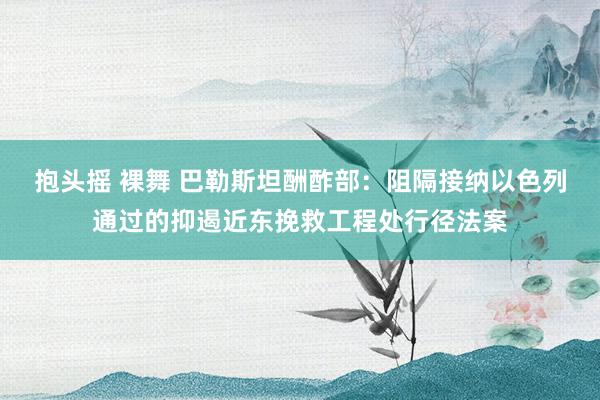 抱头摇 裸舞 巴勒斯坦酬酢部：阻隔接纳以色列通过的抑遏近东挽救工程处行径法案