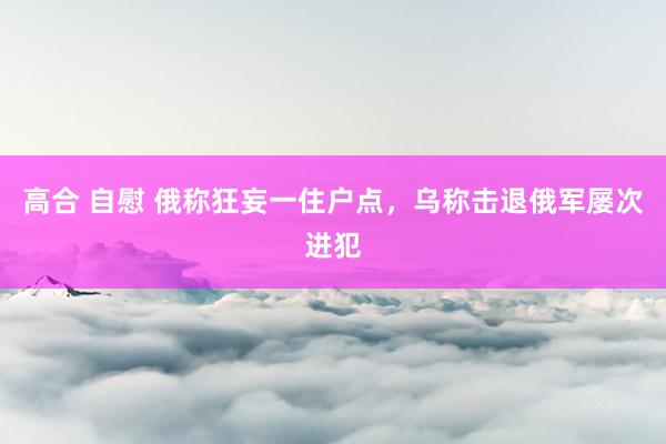 高合 自慰 俄称狂妄一住户点，乌称击退俄军屡次进犯