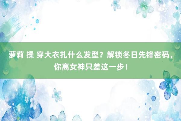 萝莉 操 穿大衣扎什么发型？解锁冬日先锋密码，你离女神只差这一步！