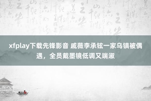 xfplay下载先锋影音 戚薇李承铉一家乌镇被偶遇，全员戴墨镜低调又端淑