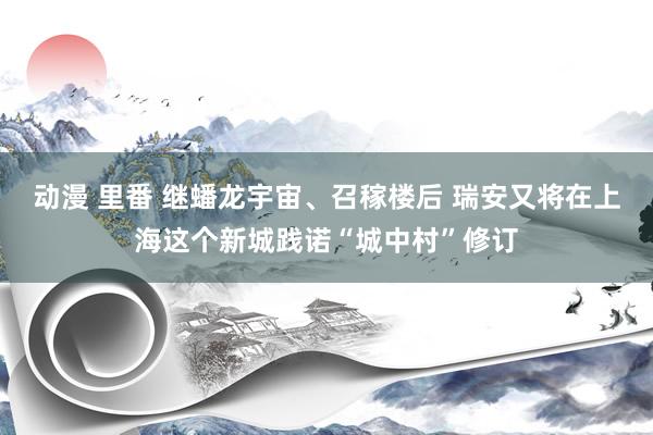 动漫 里番 继蟠龙宇宙、召稼楼后 瑞安又将在上海这个新城践诺“城中村”修订