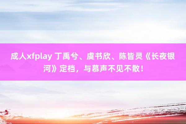 成人xfplay 丁禹兮、虞书欣、陈皆灵《长夜银河》定档，与慕声不见不散！