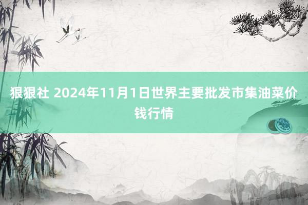 狠狠社 2024年11月1日世界主要批发市集油菜价钱行情