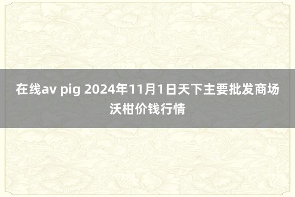 在线av pig 2024年11月1日天下主要批发商场沃柑价钱行情