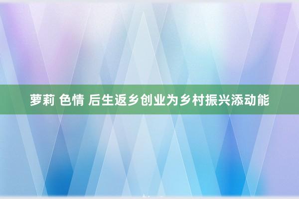 萝莉 色情 后生返乡创业为乡村振兴添动能