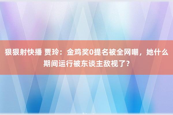 狠狠射快播 贾玲：金鸡奖0提名被全网嘲，她什么期间运行被东谈主敌视了？