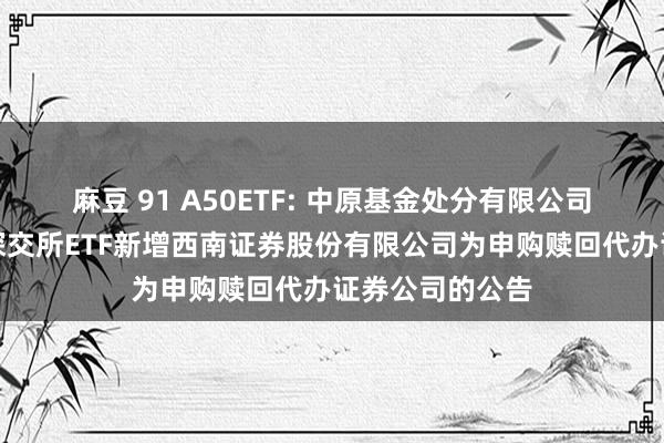 麻豆 91 A50ETF: 中原基金处分有限公司对于旗下部分深交所ETF新增西南证券股份有限公司为申购赎回代办证券公司的公告