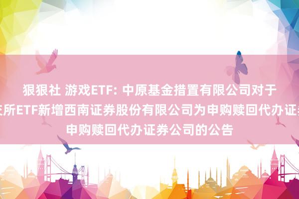 狠狠社 游戏ETF: 中原基金措置有限公司对于旗下部分深交所ETF新增西南证券股份有限公司为申购赎回代办证券公司的公告