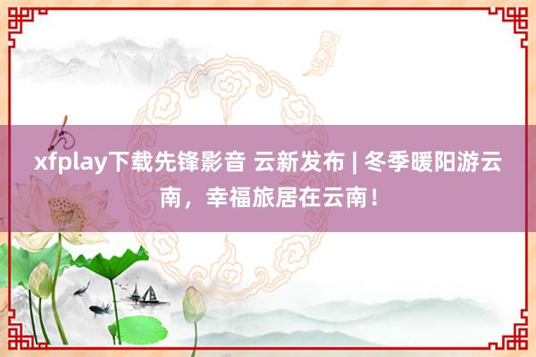 xfplay下载先锋影音 云新发布 | 冬季暖阳游云南，幸福旅居在云南！