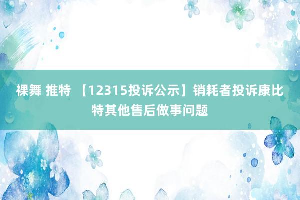 裸舞 推特 【12315投诉公示】销耗者投诉康比特其他售后做事问题